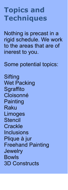 Topics and Techniques  Nothing is precast in a rigid schedule. We work to the areas that are of inerest to you.  Some potential topics:  Sifting Wet Packing Sgraffito Cloisonn Painting Raku Limoges Stencil Crackle Inclusions Plique  jur Freehand Painting Jewelry Bowls 3D Constructs